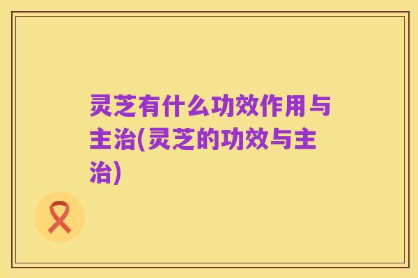 灵芝有什么功效作用与主治(灵芝的功效与主治)