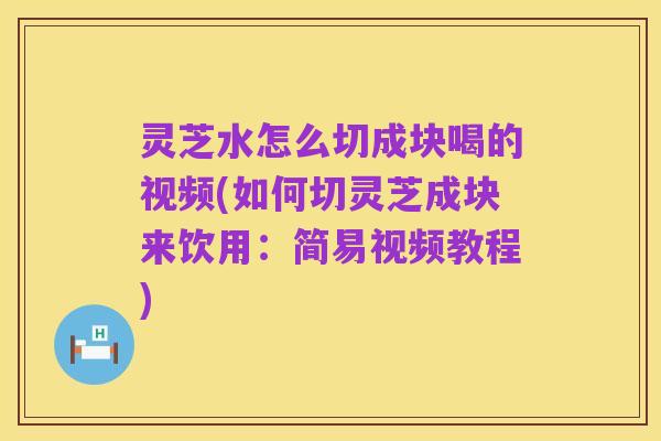 灵芝水怎么切成块喝的视频(如何切灵芝成块来饮用：简易视频教程)