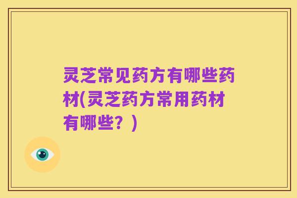 灵芝常见药方有哪些药材(灵芝药方常用药材有哪些?)
