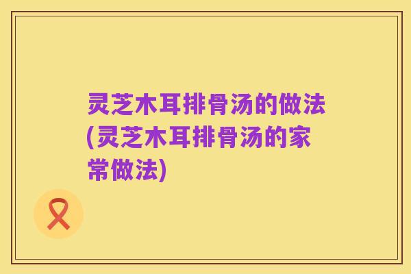 灵芝木耳排骨汤的做法(灵芝木耳排骨汤的家常做法)
