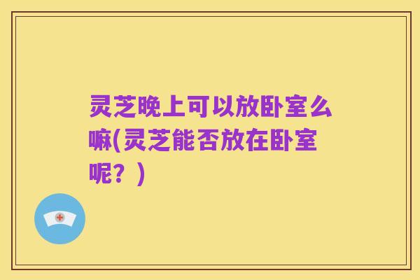 灵芝晚上可以放卧室么嘛(灵芝能否放在卧室呢？)