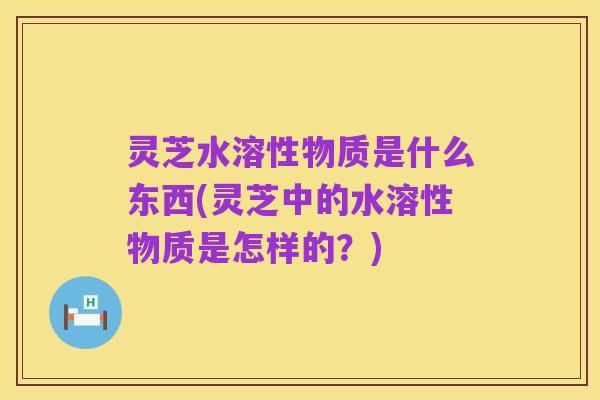 灵芝水溶性物质是什么东西(灵芝中的水溶性物质是怎样的?)