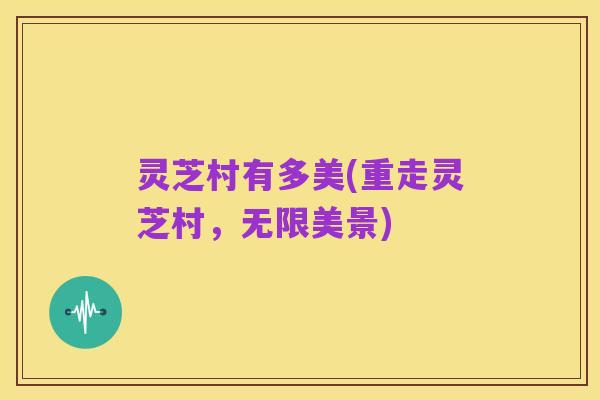 灵芝村有多美(重走灵芝村，无限美景)