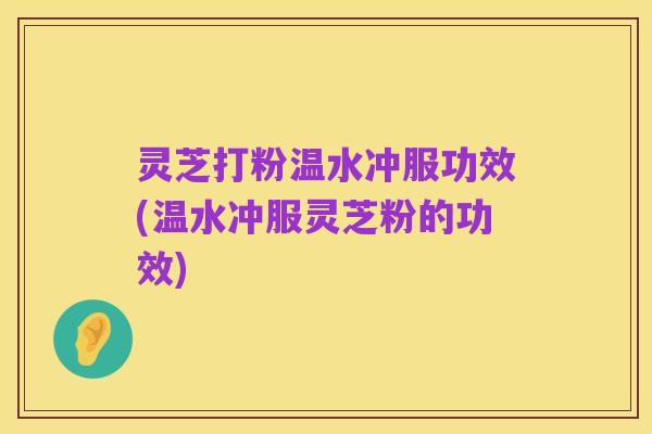 灵芝打粉温水冲服功效(温水冲服灵芝粉的功效)