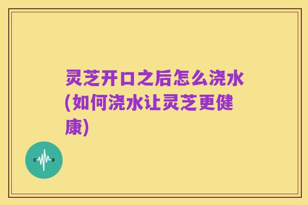灵芝开口之后怎么浇水(如何浇水让灵芝更健康)