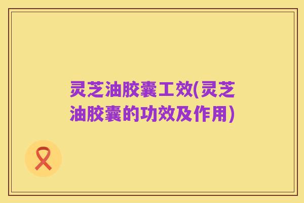 灵芝油胶囊工效(灵芝油胶囊的功效及作用)