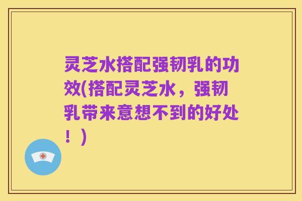 灵芝水搭配强韧乳的功效(搭配灵芝水,强韧乳带来意想不到的好处!)