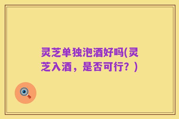 灵芝单独泡酒好吗(灵芝入酒,是否可行?)