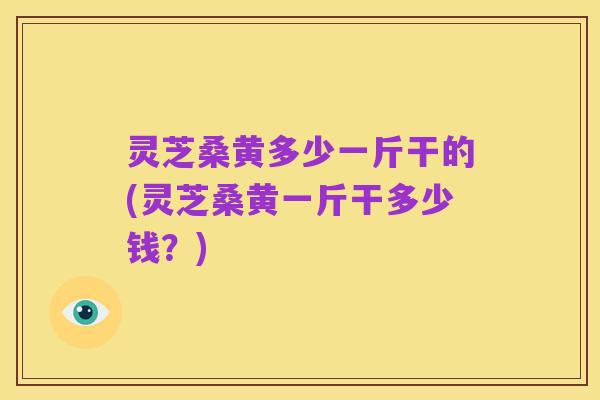 灵芝桑黄多少一斤干的(灵芝桑黄一斤干多少钱？)