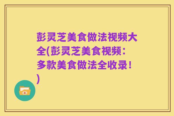 彭灵芝美食做法视频大全(彭灵芝美食视频：多款美食做法全收录！)