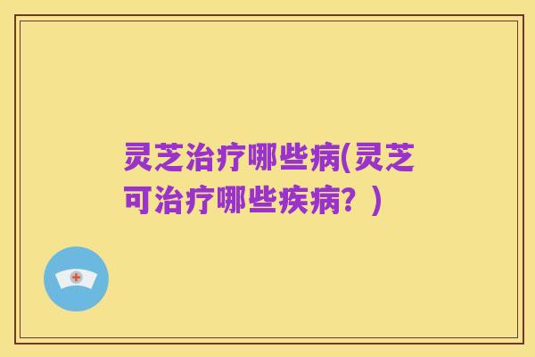 灵芝治疗哪些病(灵芝可治疗哪些疾病？)