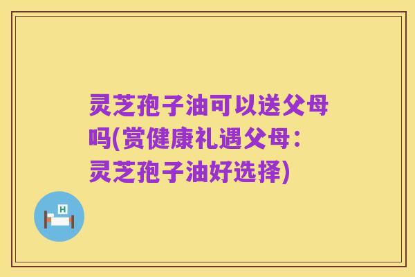 灵芝孢子油可以送父母吗(赏健康礼遇父母:灵芝孢子油好选择)