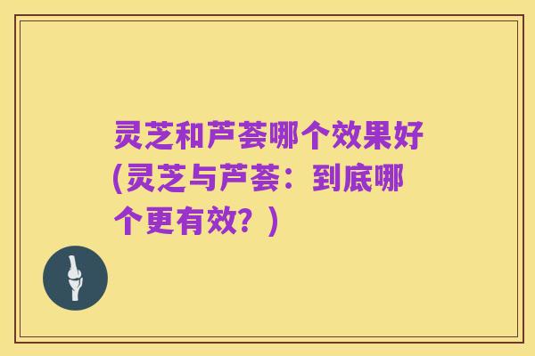 灵芝和芦荟哪个效果好(灵芝与芦荟:到底哪个更有效?)
