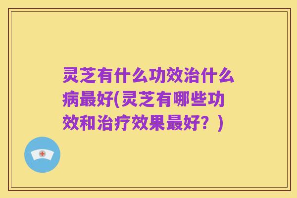 灵芝有什么功效治什么病最好(灵芝有哪些功效和治疗效果最好？)