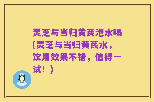灵芝与当归黄芪泡水喝(灵芝与当归黄芪水,饮用效果不错,值得一试!)