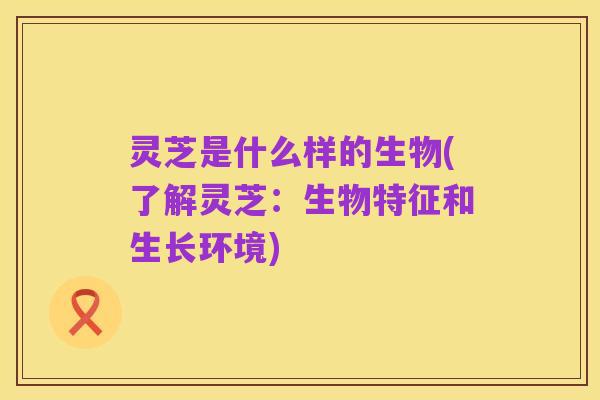 灵芝是什么样的生物(了解灵芝:生物特征和生长环境)