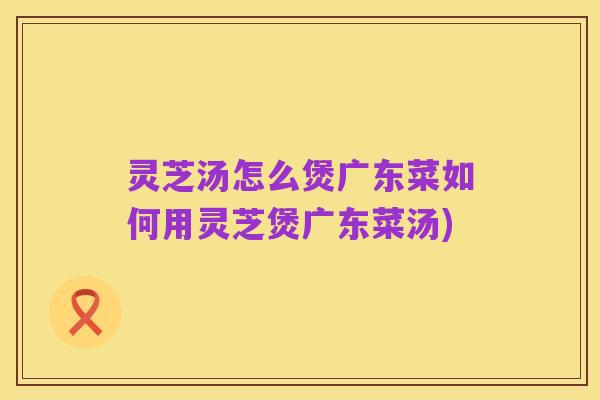 灵芝汤怎么煲广东菜如何用灵芝煲广东菜汤)