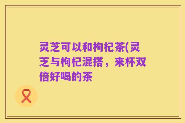灵芝可以和枸杞茶(灵芝与枸杞混搭,来杯双倍好喝的茶