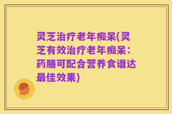 灵芝治疗老年痴呆(灵芝有效治疗老年痴呆:药膳可配合营养食谱达最佳效果)