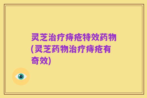 灵芝治疗痔疮特效药物(灵芝药物治疗痔疮有奇效)