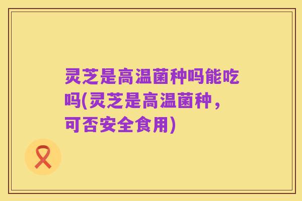 灵芝是高温菌种吗能吃吗(灵芝是高温菌种,可否安全食用)