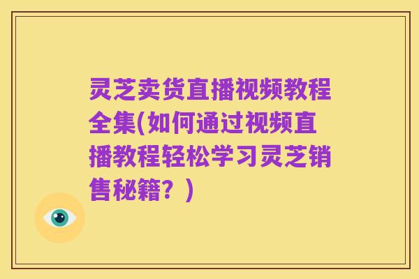 灵芝卖货直播视频教程全集(如何通过视频直播教程轻松学习灵芝销售秘籍?)