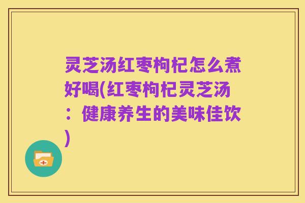 灵芝汤红枣枸杞怎么煮好喝(红枣枸杞灵芝汤：健康养生的美味佳饮)