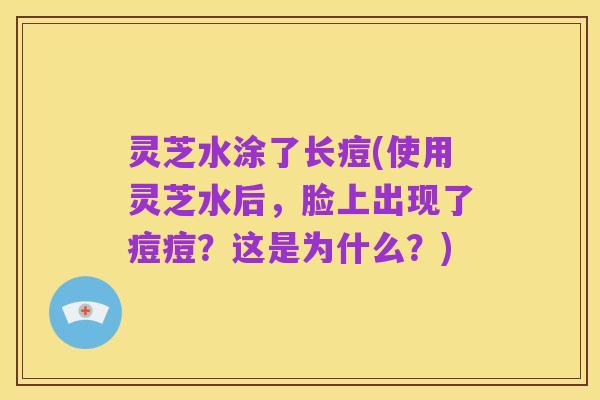灵芝水涂了长痘(使用灵芝水后，脸上出现了痘痘？这是为什么？)