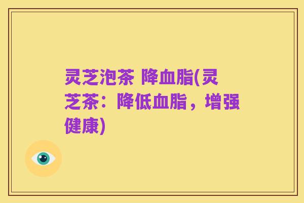 灵芝泡茶 降血脂(灵芝茶:降低血脂,增强健康)