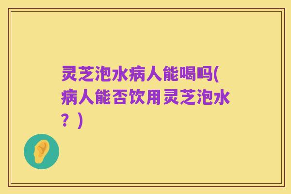 灵芝泡水病人能喝吗(病人能否饮用灵芝泡水?)