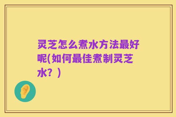 灵芝怎么煮水方法最好呢(如何最佳煮制灵芝水?)