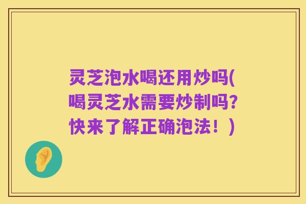 灵芝泡水喝还用炒吗(喝灵芝水需要炒制吗?快来了解正确泡法!)