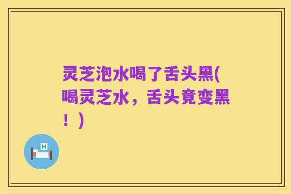 灵芝泡水喝了舌头黑(喝灵芝水,舌头竟变黑!)
