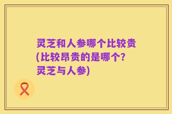 灵芝和人参哪个比较贵(比较昂贵的是哪个?灵芝与人参)