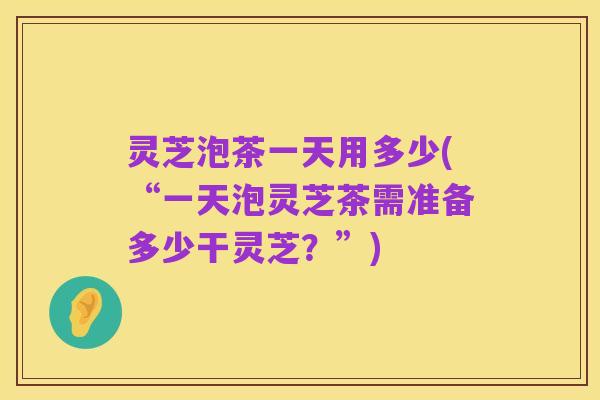 灵芝泡茶一天用多少(“一天泡灵芝茶需准备多少干灵芝?”)