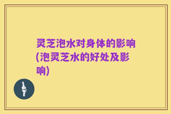 灵芝泡水对身体的影响(泡灵芝水的好处及影响)