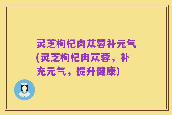 灵芝枸杞肉苁蓉补元气(灵芝枸杞肉苁蓉,补充元气,提升健康)