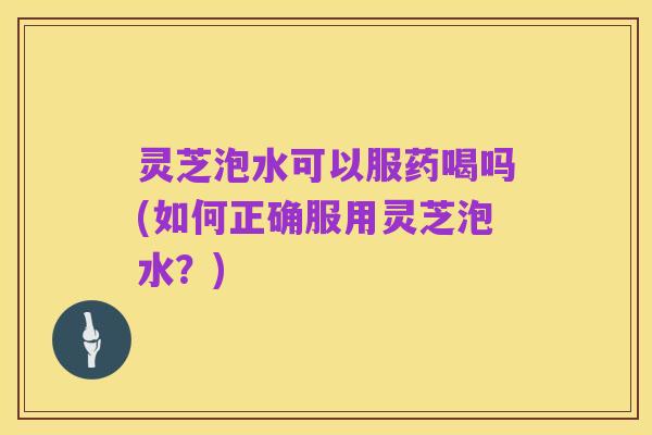 灵芝泡水可以服药喝吗(如何正确服用灵芝泡水？)