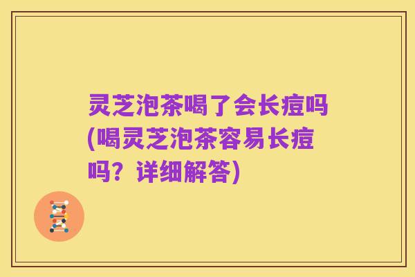 灵芝泡茶喝了会长痘吗(喝灵芝泡茶容易长痘吗？详细解答)