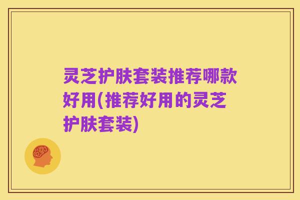 灵芝护肤套装推荐哪款好用(推荐好用的灵芝护肤套装)