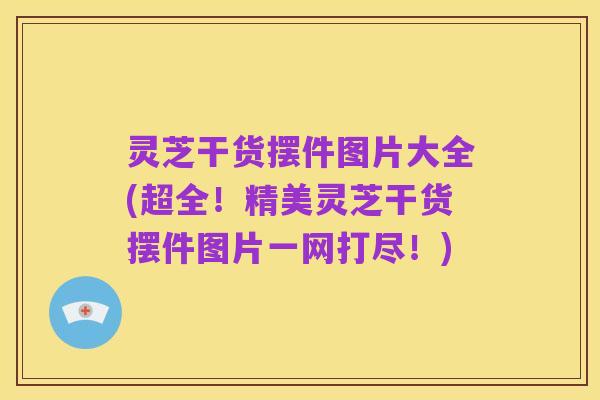 灵芝干货摆件图片大全(超全!精美灵芝干货摆件图片一网打尽!)