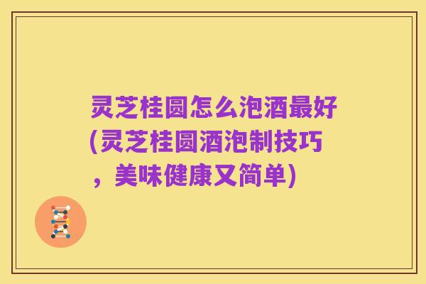 灵芝桂圆怎么泡酒最好(灵芝桂圆酒泡制技巧，美味健康又简单)