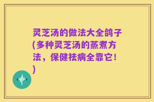 灵芝汤的做法大全鸽子(多种灵芝汤的蒸煮方法，保健祛病全靠它！)