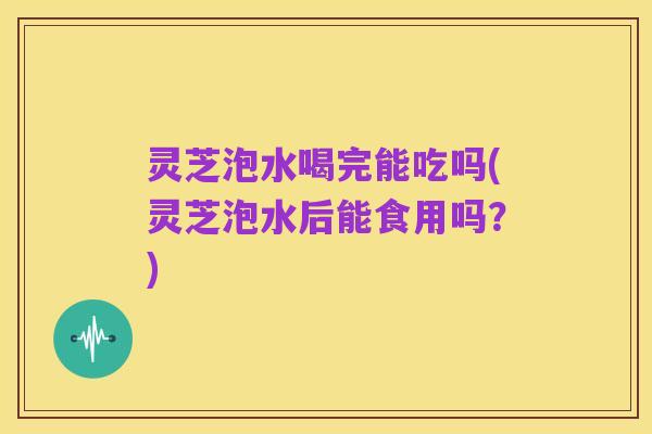灵芝泡水喝完能吃吗(灵芝泡水后能食用吗?)
