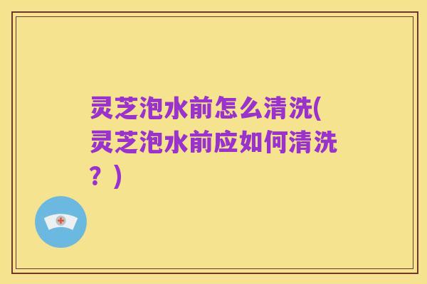灵芝泡水前怎么清洗(灵芝泡水前应如何清洗？)