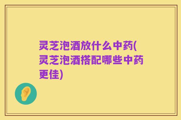 灵芝泡酒放什么中药(灵芝泡酒搭配哪些中药更佳)