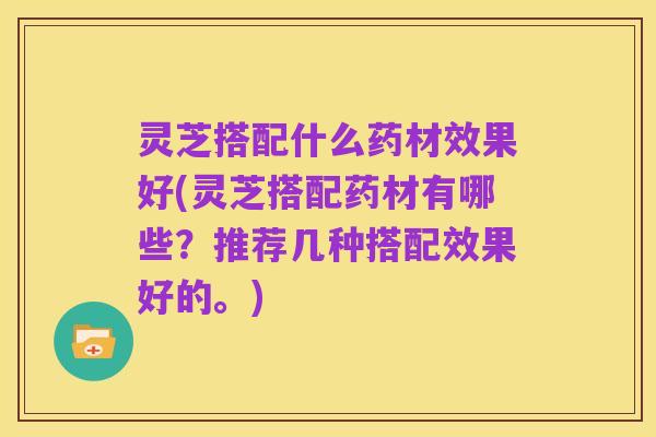 灵芝搭配什么药材效果好(灵芝搭配药材有哪些?推荐几种搭配效果好的。)