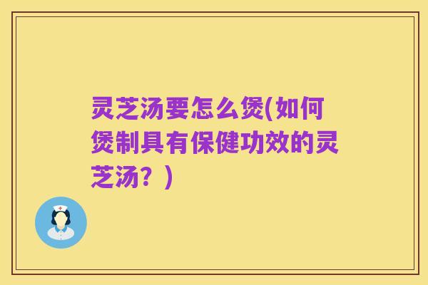 灵芝汤要怎么煲(如何煲制具有保健功效的灵芝汤？)