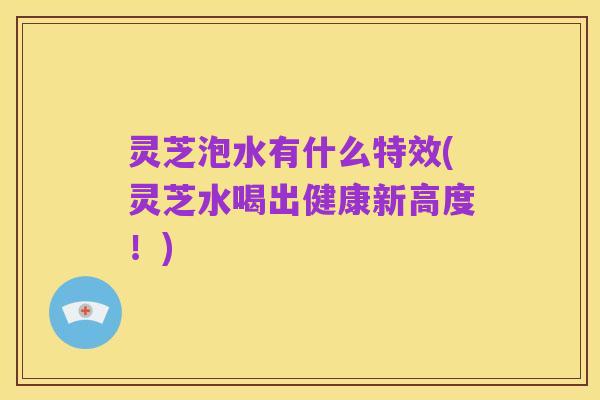 灵芝泡水有什么特效(灵芝水喝出健康新高度!)