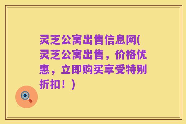 灵芝公寓出售信息网(灵芝公寓出售,价格优惠,立即购买享受特别折扣!)